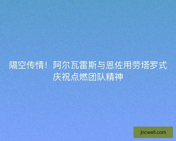隔空传情！阿尔瓦雷斯与恩佐用劳塔罗式庆祝点燃团队精神