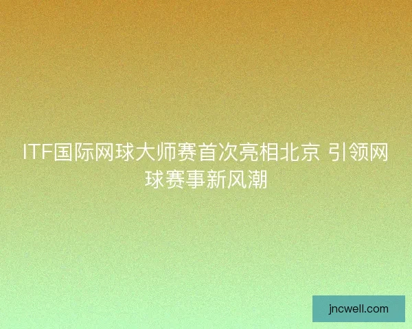 ITF国际网球大师赛首次亮相北京 引领网球赛事新风潮