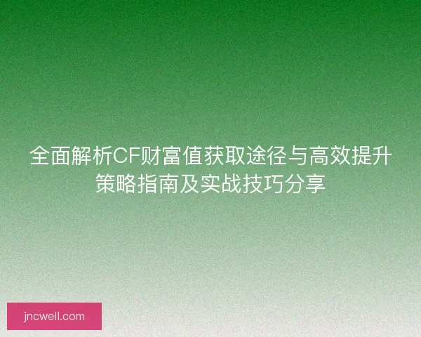 全面解析CF财富值获取途径与高效提升策略指南及实战技巧分享