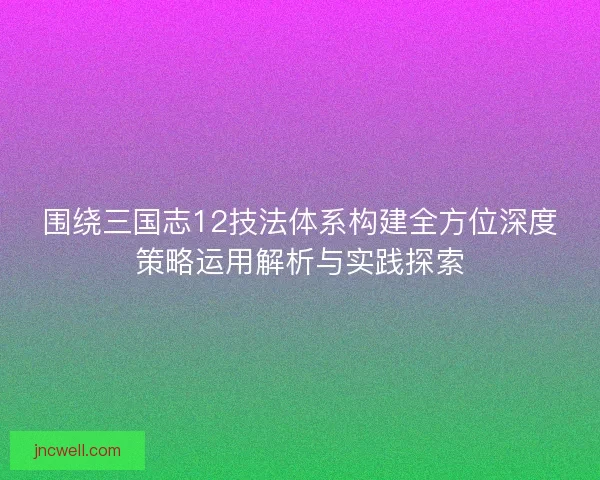 围绕三国志12技法体系构建全方位深度策略运用解析与实践探索