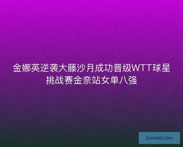 金娜英逆袭大藤沙月成功晋级WTT球星挑战赛金奈站女单八强