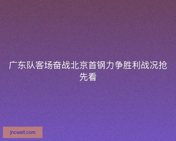 广东队客场奋战北京首钢力争胜利战况抢先看