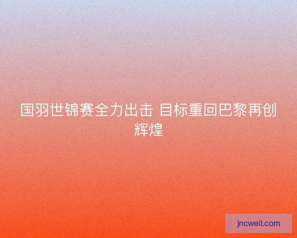 国羽世锦赛全力出击 目标重回巴黎再创辉煌