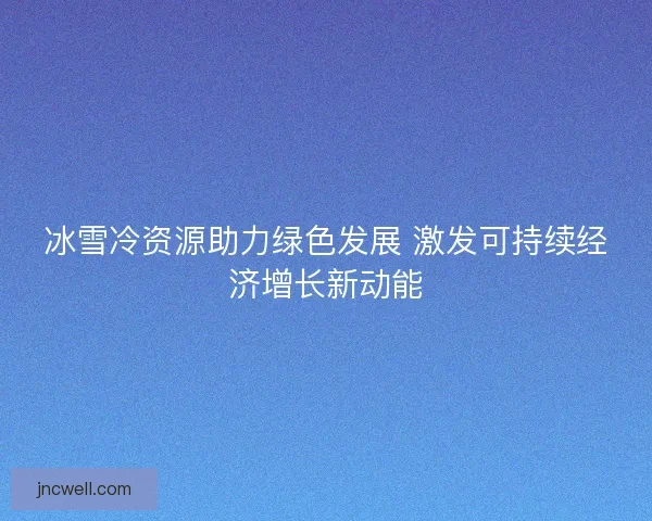 冰雪冷资源助力绿色发展 激发可持续经济增长新动能